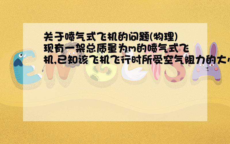 关于喷气式飞机的问题(物理)现有一架总质量为m的喷气式飞机,已知该飞机飞行时所受空气阻力的大小与速度的平方成正比,即f=kv^2（式中k为已知量）．若飞机飞行过程中的耗油量可忽略不计