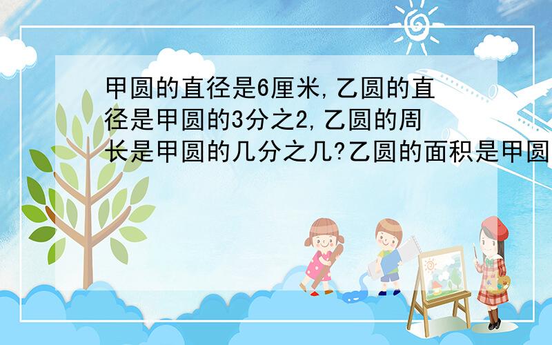 甲圆的直径是6厘米,乙圆的直径是甲圆的3分之2,乙圆的周长是甲圆的几分之几?乙圆的面积是甲圆的几分之几