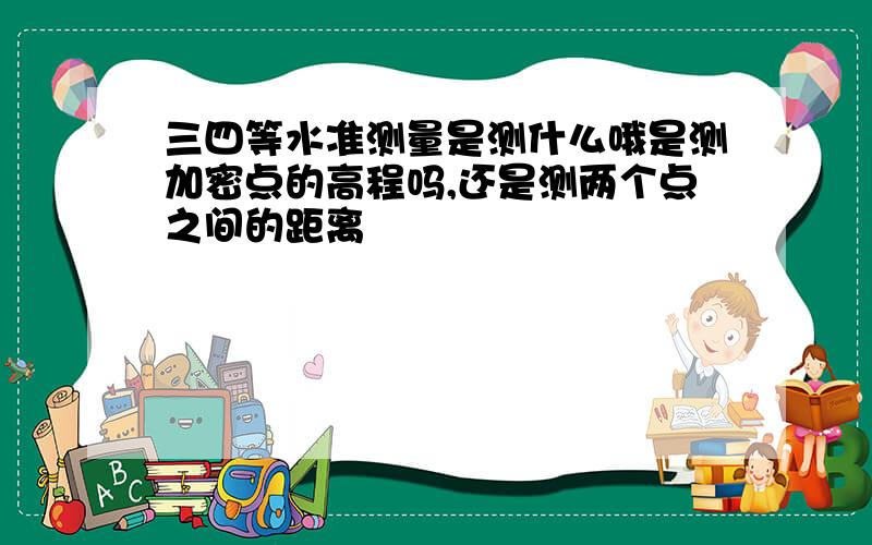 三四等水准测量是测什么哦是测加密点的高程吗,还是测两个点之间的距离