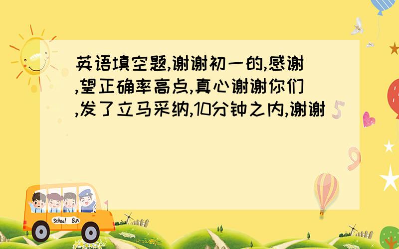 英语填空题,谢谢初一的,感谢,望正确率高点,真心谢谢你们,发了立马采纳,10分钟之内,谢谢