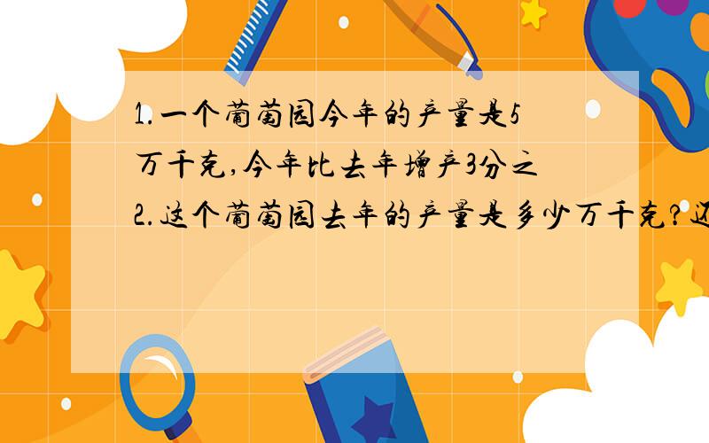 1.一个葡萄园今年的产量是5万千克,今年比去年增产3分之2.这个葡萄园去年的产量是多少万千克?还有几题  2.春岭小学利用双休日参加植树活动.周日植树280棵,比周六多植了4分之1.周六、周日