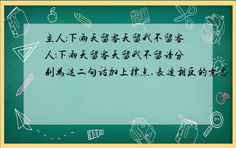 主人：下雨天留客天留我不留客人：下雨天留客天留我不留请分别为这二句话加上标点,表达相反的意思