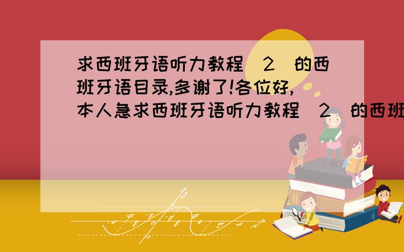 求西班牙语听力教程（2）的西班牙语目录,多谢了!各位好,本人急求西班牙语听力教程（2）的西班牙语目录,在网上找了很久,都是中文的目录,比如：第一单元 盗火  第二单元 生命之水,但是没