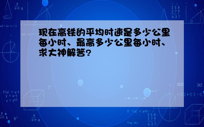 现在高铁的平均时速是多少公里每小时、最高多少公里每小时、求大神解答?