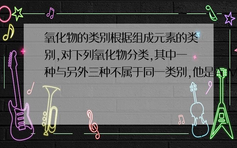 氧化物的类别根据组成元素的类别,对下列氧化物分类,其中一种与另外三种不属于同一类别,他是A MnO2B Cu2OC P2O5D Fe3O4(有哪几个类别?怎么分?)