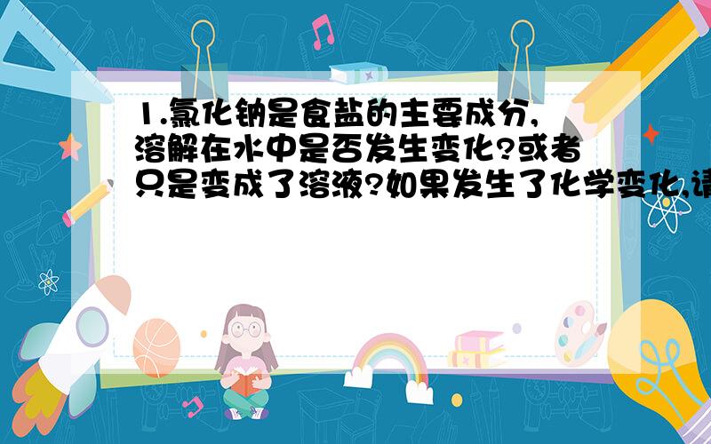 1.氯化钠是食盐的主要成分,溶解在水中是否发生变化?或者只是变成了溶液?如果发生了化学变化,请写出反应方程式.食盐容易与空气中的成分反应导致变质吗?如果有,请写出反应方程式2.纸,触