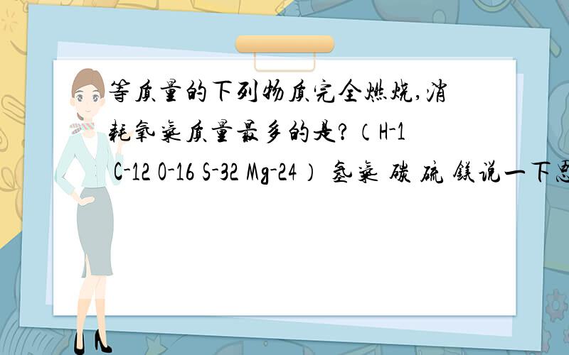 等质量的下列物质完全燃烧,消耗氧气质量最多的是?（H-1 C-12 O-16 S-32 Mg-24） 氢气 碳 硫 镁说一下思路就可以了,