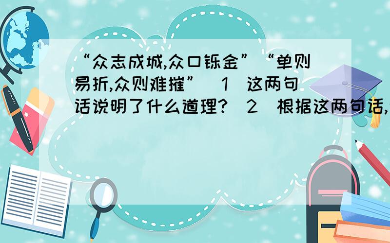 “众志成城,众口铄金”“单则易折,众则难摧”(1)这两句话说明了什么道理?（2）根据这两句话,说说你来到新的班集体打算如何做?