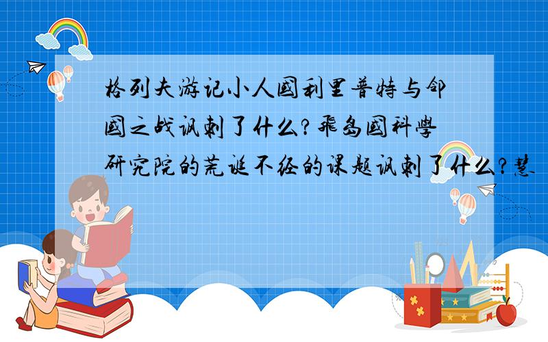 格列夫游记小人国利里普特与邻国之战讽刺了什么?飞岛国科学研究院的荒诞不经的课题讽刺了什么?慧骃国,马是理性的载体,人形动物“耶胡”则是邪恶肮脏的畜生,展现人兽颠倒的怪诞景象