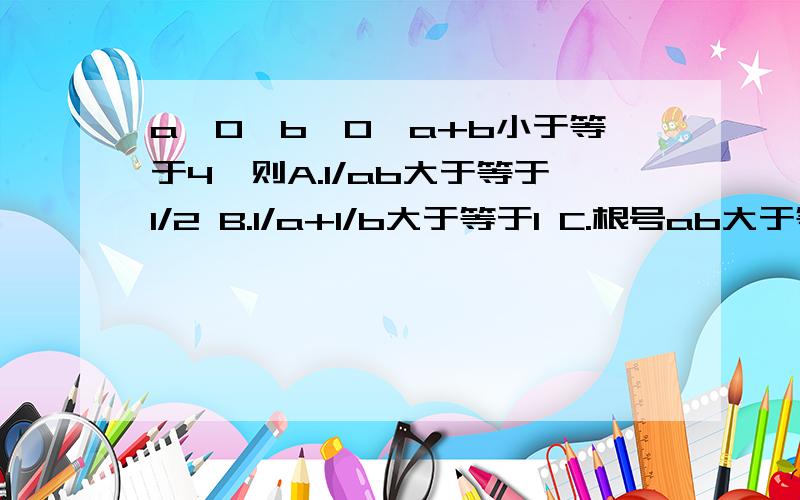 a>0,b>0,a+b小于等于4,则A.1/ab大于等于1/2 B.1/a+1/b大于等于1 C.根号ab大于等于2 D.1/a+b小于等于1/4