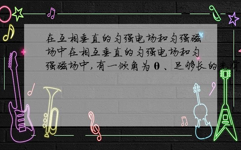 在互相垂直的匀强电场和匀强磁场中在相互垂直的匀强电场和匀强磁场中,有一倾角为θ、足够长的光滑绝缘斜面,磁感应强度为B,方向垂直于纸面向外,电场方向竖直向上.有一质量为m,带电荷量