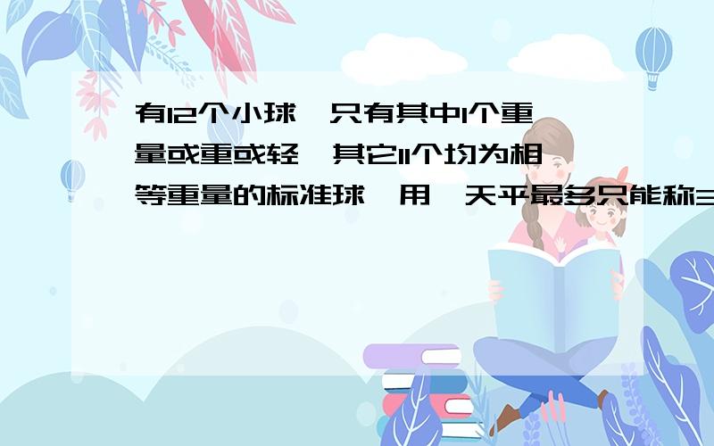 有12个小球,只有其中1个重量或重或轻,其它11个均为相等重量的标准球,用一天平最多只能称3次找出这个小球,并且要说出比标准球是轻还是重?