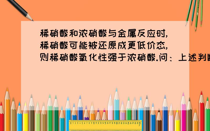 稀硝酸和浓硝酸与金属反应时,稀硝酸可能被还原成更低价态,则稀硝酸氧化性强于浓硝酸.问：上述判断是否正确,为什么.