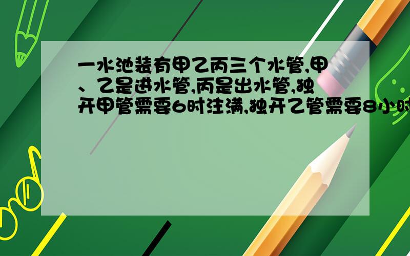 一水池装有甲乙丙三个水管,甲、乙是进水管,丙是出水管,独开甲管需要6时注满,独开乙管需要8小时注满,独开丙管12小时放空池中水,现在先打开甲乙两管2小时再打开丙管,问打开丙管几时后可