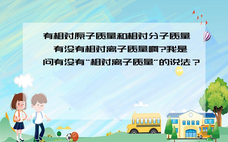 有相对原子质量和相对分子质量,有没有相对离子质量啊?我是问有没有“相对离子质量”的说法？