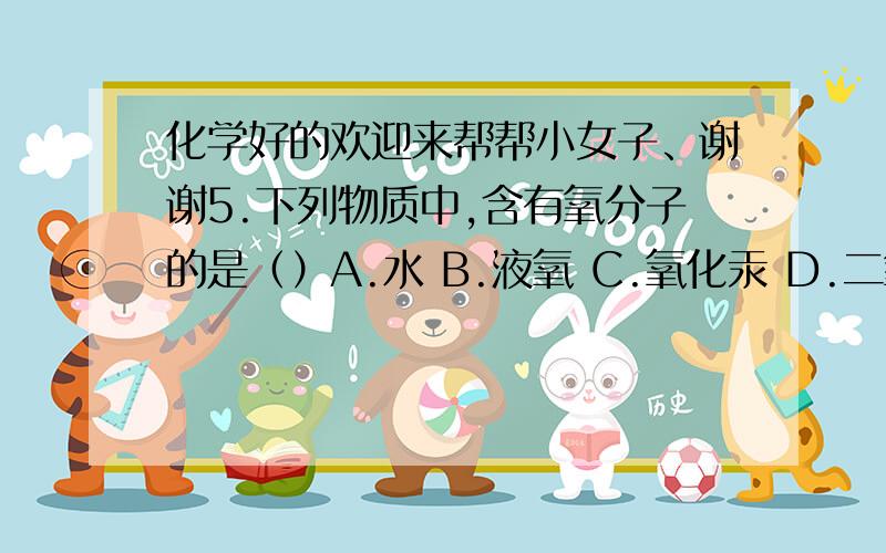 化学好的欢迎来帮帮小女子、谢谢5.下列物质中,含有氧分子的是（）A.水 B.液氧 C.氧化汞 D.二氧化碳6.保持氢气化学性质的最小粒子是（）A.H2 B.H+ C.H D.2H7.一壶水烧开后,壶盖被顶开,这是因为