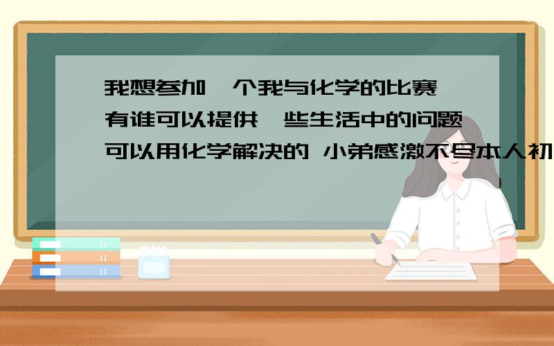 我想参加一个我与化学的比赛 有谁可以提供一些生活中的问题可以用化学解决的 小弟感激不尽本人初中生最好提供初中程度的东西