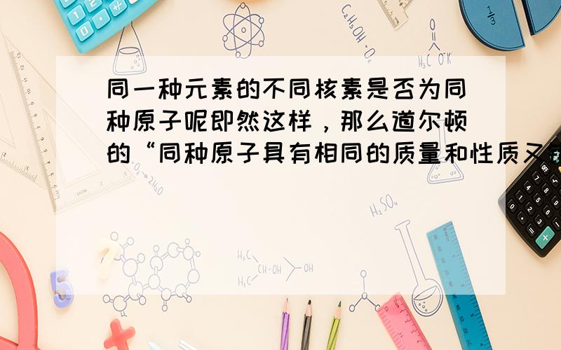 同一种元素的不同核素是否为同种原子呢即然这样，那么道尔顿的“同种原子具有相同的质量和性质又错在哪里呢？”