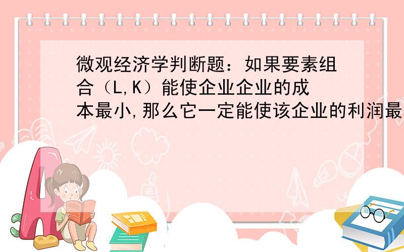 微观经济学判断题：如果要素组合（L,K）能使企业企业的成本最小,那么它一定能使该企业的利润最大.,成本最小的经济学含义是给定产量条件下成本最小,而不是纯数学意义的最小.由于成本