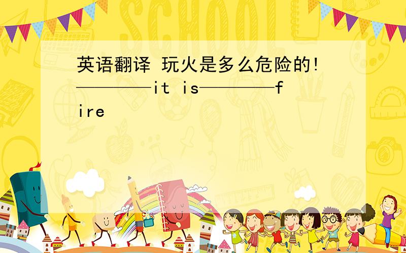 英语翻译 玩火是多么危险的!————it is————fire