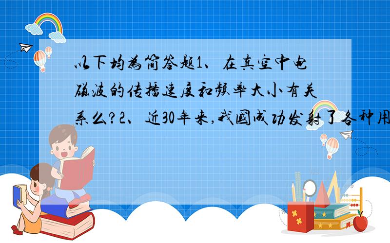 以下均为简答题1、在真空中电磁波的传播速度和频率大小有关系么?2、近30年来,我国成功发射了各种用途的航天器进入太空,这标志着我国的运载技术水平以跻身于世界先进行列,某火箭发射