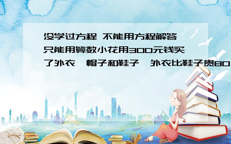 没学过方程 不能用方程解答,只能用算数小花用300元钱买了外衣,帽子和鞋子,外衣比鞋子贵80,买外衣和鞋子比帽子多花了240元,问买鞋子花了多少钱急等 因为没学方程 不能设未知数 只能用算