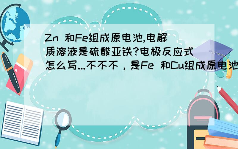 Zn 和Fe组成原电池,电解质溶液是硫酸亚铁?电极反应式怎么写...不不不，是Fe 和Cu组成原电池...