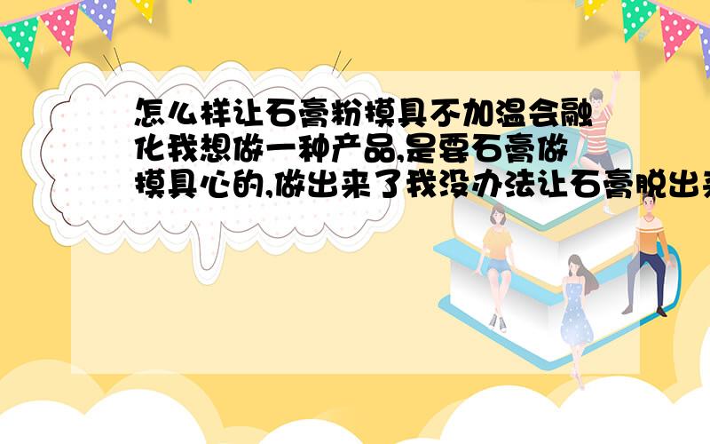 怎么样让石膏粉摸具不加温会融化我想做一种产品,是要石膏做摸具心的,做出来了我没办法让石膏脱出来,产品是有孔的,我想问下各位专家怎么样才能让石膏脱出来,还有有没有什么产品代替