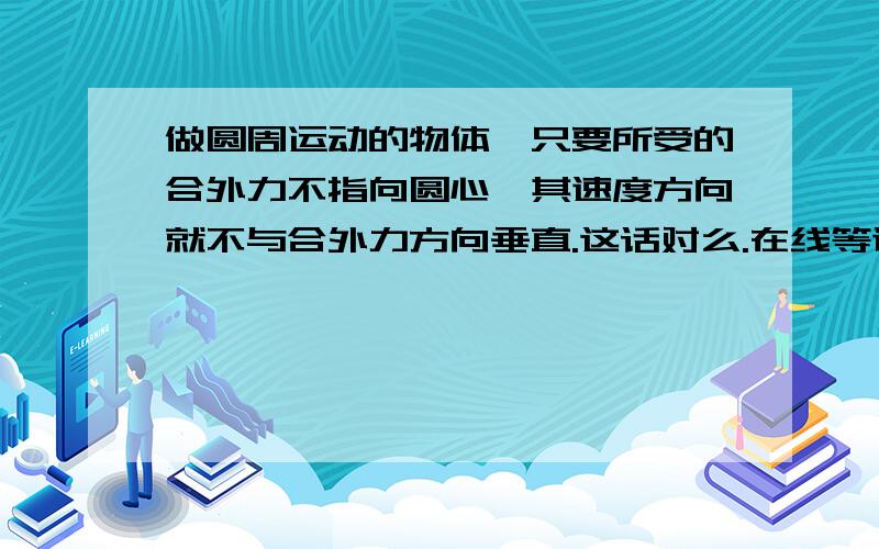 做圆周运动的物体,只要所受的合外力不指向圆心,其速度方向就不与合外力方向垂直.这话对么.在线等谢谢