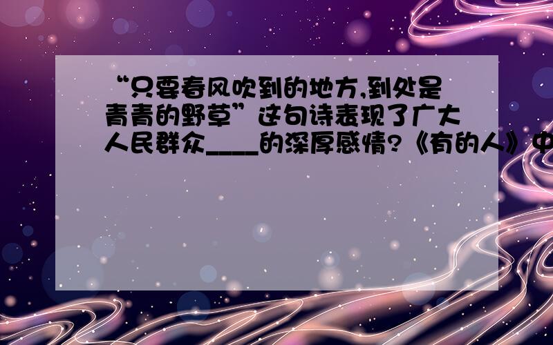 “只要春风吹到的地方,到处是青青的野草”这句诗表现了广大人民群众____的深厚感情?《有的人》中,第二节“骑在人民头上”的人指的是?