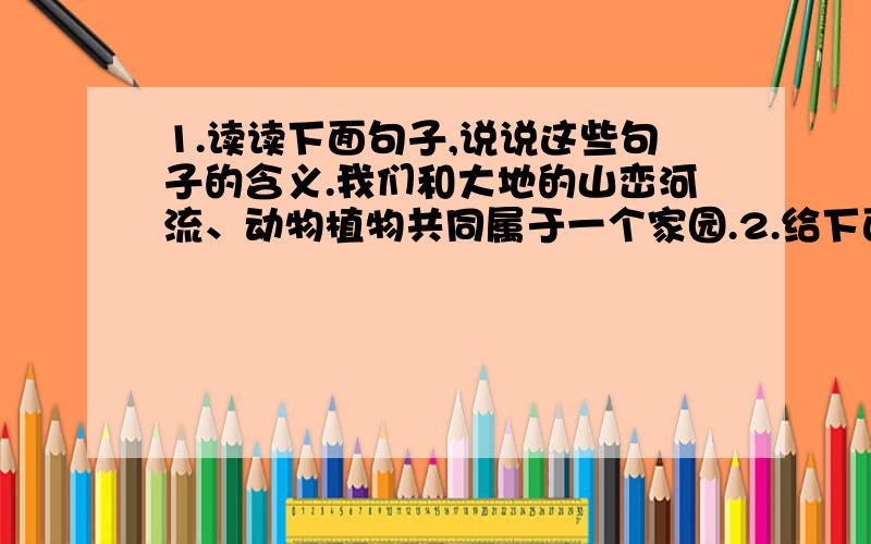 1.读读下面句子,说说这些句子的含义.我们和大地的山峦河流、动物植物共同属于一个家园.2.给下面字换个偏旁组成新的字,再组词.脂：___() ___() ___()第二道题有三个呀