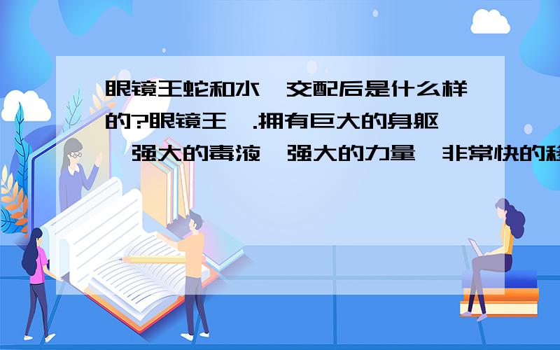 眼镜王蛇和水蟒交配后是什么样的?眼镜王蟒.拥有巨大的身躯,强大的毒液,强大的力量,非常快的移动速度..