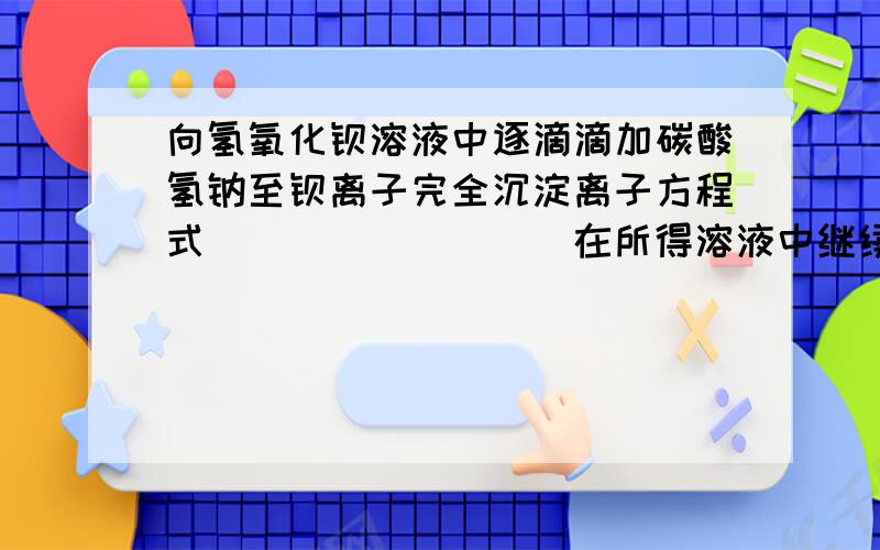 向氢氧化钡溶液中逐滴滴加碳酸氢钠至钡离子完全沉淀离子方程式_________在所得溶液中继续滴加NaHCO3溶液 离子方程式____________第二步中钡离子已经完全沉淀为什么还会再反应物中出现?