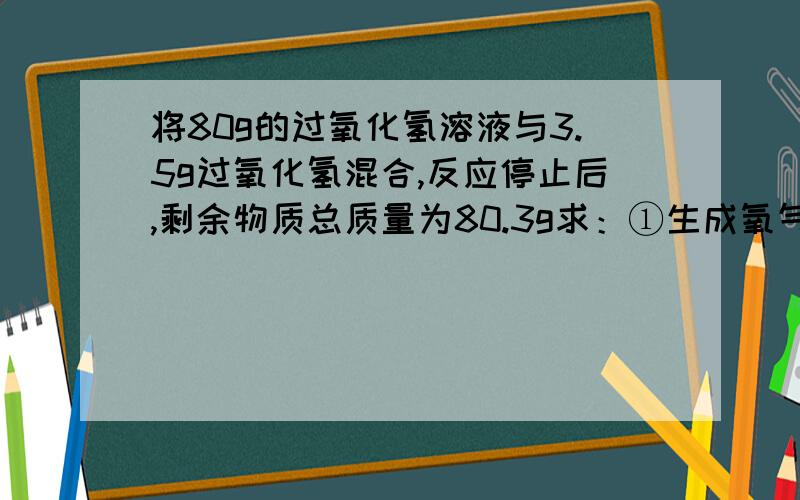 将80g的过氧化氢溶液与3.5g过氧化氢混合,反应停止后,剩余物质总质量为80.3g求：①生成氧气多少克 ②计算该过氧化氢溶液中过氧化氢的质量分数