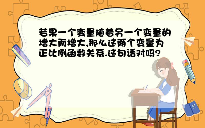 若果一个变量随着另一个变量的增大而增大,那么这两个变量为正比例函数关系.这句话对吗?