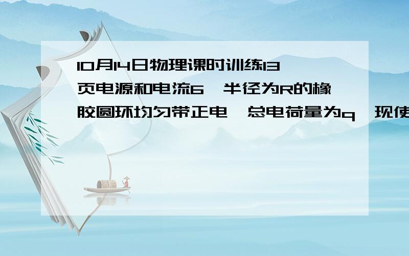 10月14日物理课时训练13页电源和电流6,半径为R的橡胶圆环均匀带正电,总电荷量为q,现使圆环绕垂直于环所在平面且通过圆心的轴以角速度ω匀速运动,将产生等效电流,则A．若ω不变而使电荷量