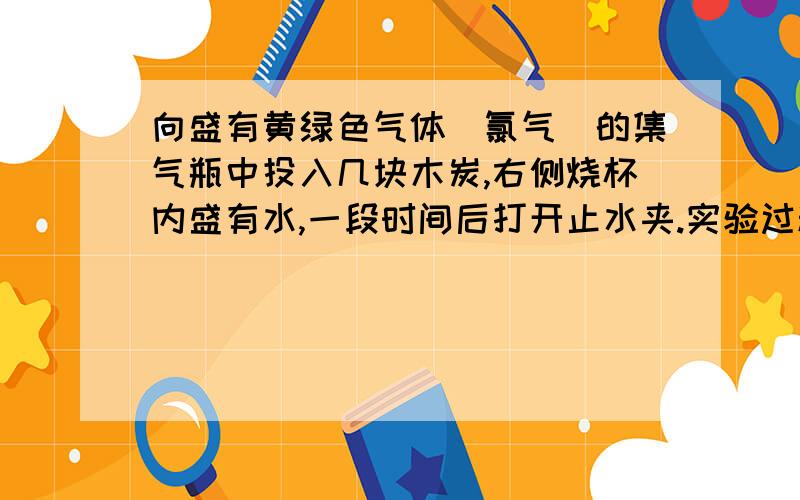 向盛有黄绿色气体（氯气）的集气瓶中投入几块木炭,右侧烧杯内盛有水,一段时间后打开止水夹.实验过程中你能观察到得现象是?