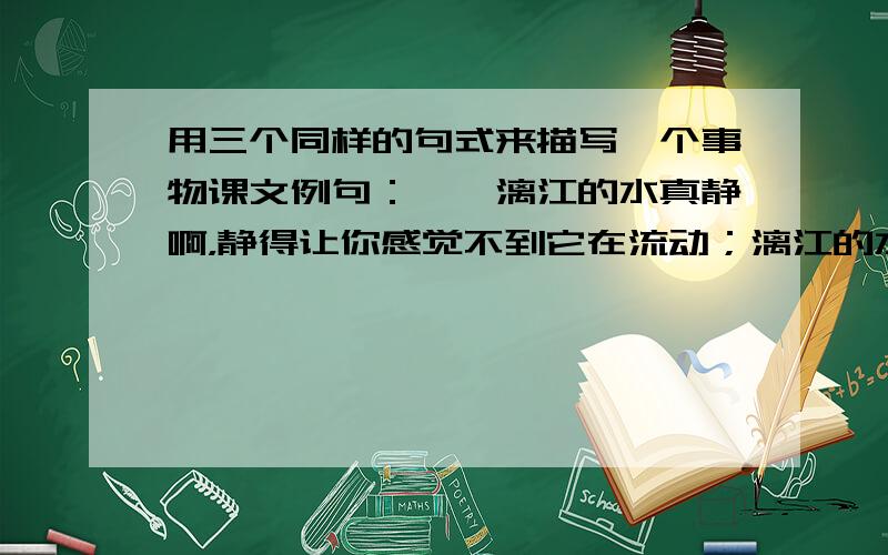 用三个同样的句式来描写一个事物课文例句：　　漓江的水真静啊，静得让你感觉不到它在流动；漓江的水真清啊，清得可以看见江底的沙石；漓江的水真绿啊，绿的仿佛那是一块无瑕的翡