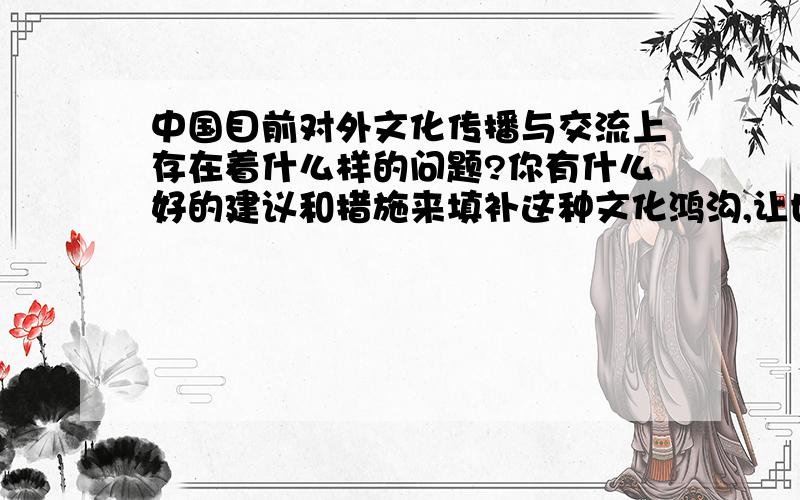 中国目前对外文化传播与交流上存在着什么样的问题?你有什么好的建议和措施来填补这种文化鸿沟,让世界更好