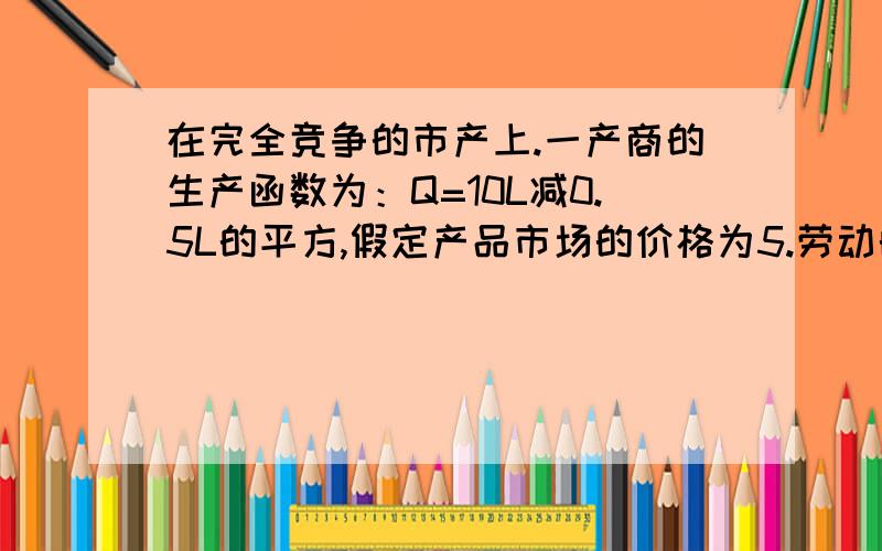 在完全竞争的市产上.一产商的生产函数为：Q=10L减0.5L的平方,假定产品市场的价格为5.劳动的工资率为10