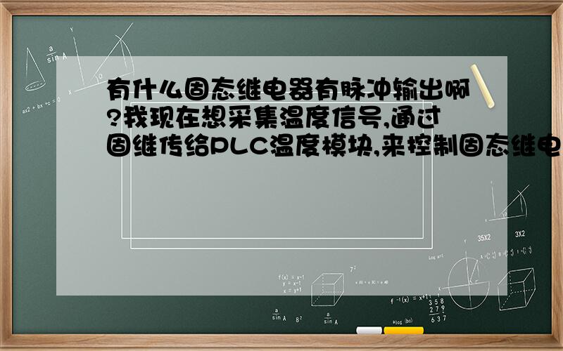 有什么固态继电器有脉冲输出啊?我现在想采集温度信号,通过固继传给PLC温度模块,来控制固态继电器,改变温度源的温度.我现在想用PLC来控制可控硅也就是固态继电器来控制温度,