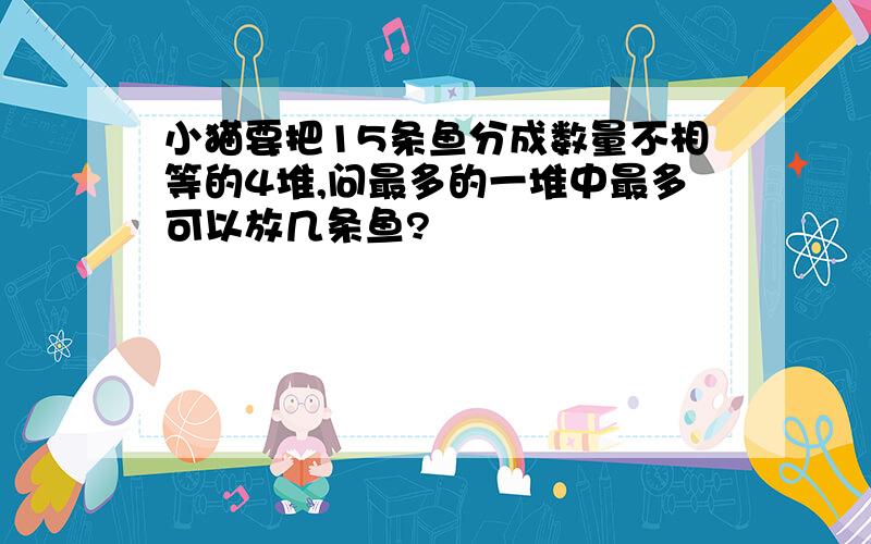 小猫要把15条鱼分成数量不相等的4堆,问最多的一堆中最多可以放几条鱼?