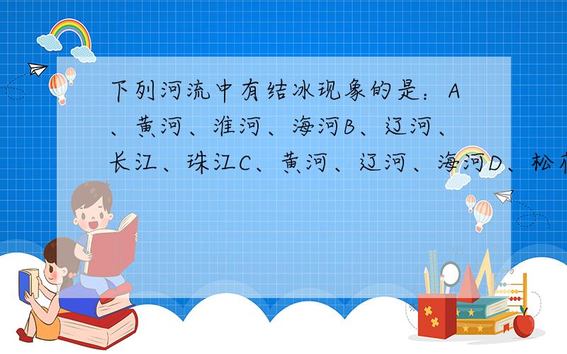 下列河流中有结冰现象的是：A、黄河、淮河、海河B、辽河、长江、珠江C、黄河、辽河、海河D、松花江、长江、雅鲁藏布江