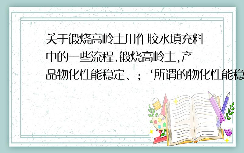 关于锻烧高岭土用作胶水填充料中的一些流程.锻烧高岭土,产品物化性能稳定、；‘所谓的物化性能稳定是什么意思呢?’；粘度高、白度好,悬浮性和流动性极佳,不霉变,是理想的价廉的胶水