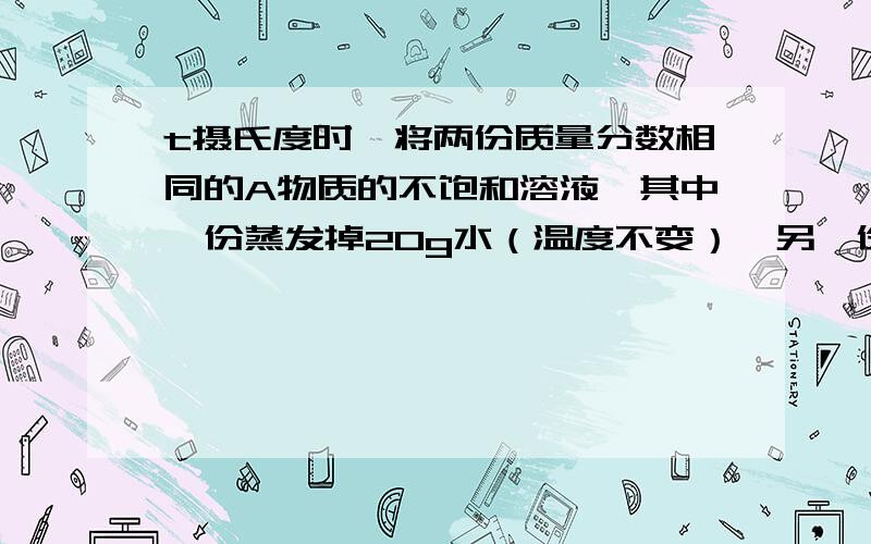 t摄氏度时,将两份质量分数相同的A物质的不饱和溶液,其中一份蒸发掉20g水（温度不变）,另一份加入7gA...t摄氏度时,将两份质量分数相同的A物质的不饱和溶液,其中一份蒸发掉20g水（温度不变