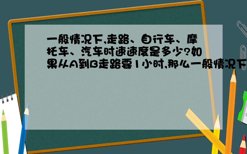 一般情况下,走路、自行车、摩托车、汽车时速速度是多少?如果从A到B走路要1小时,那么一般情况下能不能推断出骑自行车要半小时,摩托车要20分钟,