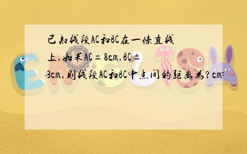 已知线段AC和BC在一条直线上,如果AC=8cm,BC=3cm,则线段AC和BC中点间的距离为?cm