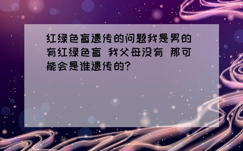 红绿色盲遗传的问题我是男的 有红绿色盲 我父母没有 那可能会是谁遗传的?