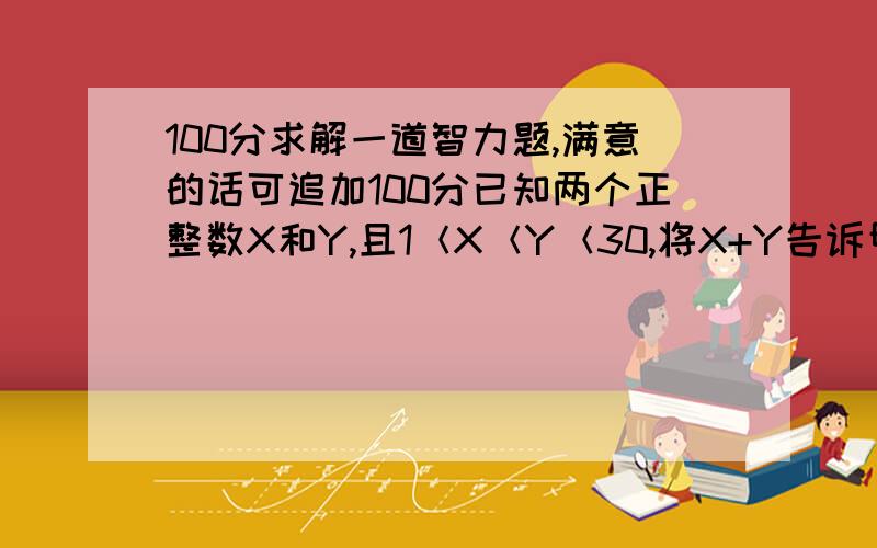 100分求解一道智力题,满意的话可追加100分已知两个正整数X和Y,且1＜X＜Y＜30,将X+Y告诉甲,将X*Y告诉乙下面是甲乙对话：甲说：“我不知道X和Y是多少,但我能肯定你也不知道”乙说：“我本来