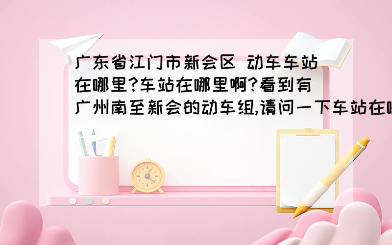 广东省江门市新会区 动车车站在哪里?车站在哪里啊?看到有广州南至新会的动车组,请问一下车站在哪.还有,我下车站要去九龙村需要怎么走?有公交最好.能不能给个卫星图,我在google卫星上面